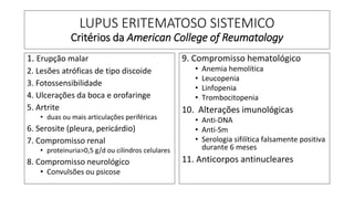 LUPUS ERITEMATOSO SISTEMICO
Critérios da American College of Reumatology
1. Erupção malar
2. Lesões atróficas de tipo discoide
3. Fotossensibilidade
4. Ulcerações da boca e orofaringe
5. Artrite
• duas ou mais articulações periféricas
6. Serosite (pleura, pericárdio)
7. Compromisso renal
• proteinuria>0,5 g/d ou cilindros celulares
8. Compromisso neurológico
• Convulsões ou psicose
9. Compromisso hematológico
• Anemia hemolítica
• Leucopenia
• Linfopenia
• Trombocitopenia
10. Alterações imunológicas
• Anti-DNA
• Anti-Sm
• Serologia sifilítica falsamente positiva
durante 6 meses
11. Anticorpos antinucleares
 