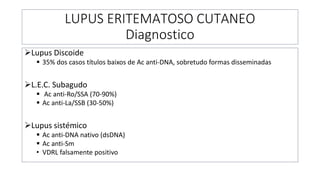 LUPUS ERITEMATOSO CUTANEO
Diagnostico
➢Lupus Discoide
▪ 35% dos casos títulos baixos de Ac anti-DNA, sobretudo formas disseminadas
➢L.E.C. Subagudo
▪ Ac anti-Ro/SSA (70-90%)
▪ Ac anti-La/SSB (30-50%)
➢Lupus sistémico
▪ Ac anti-DNA nativo (dsDNA)
▪ Ac anti-Sm
• VDRL falsamente positivo
 