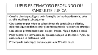 LUPUS ERITEMATOSO PROFUNDO OU
PANICULITE LUPICA
• Quadro clinico-patológico de inflamação dermo-hipodérmica , com
atrofia localizada subsequente
• Caracteriza-se por nódulos subcutâneos de consistência elástica,
dolorosos que podem ulcerar espontaneamente →cicatrizes atróficas
• Localização preferencial: Face, braços, tronco, região glútea e coxas
• Pode ocorrer de forma isolada, ou associada ao LE Discoide (70%), ou
associada ao LE Sistémico (5%)
• Presença de anticorpos antinucleares em 70% dos casos
 