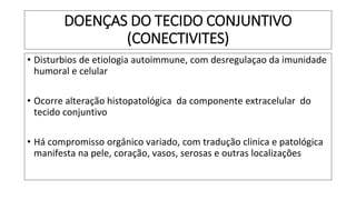 DOENÇAS DO TECIDO CONJUNTIVO
(CONECTIVITES)
• Disturbios de etiologia autoimmune, com desregulaçao da imunidade
humoral e celular
• Ocorre alteração histopatológica da componente extracelular do
tecido conjuntivo
• Há compromisso orgânico variado, com tradução clinica e patológica
manifesta na pele, coração, vasos, serosas e outras localizações
 