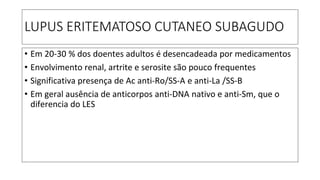 LUPUS ERITEMATOSO CUTANEO SUBAGUDO
• Em 20-30 % dos doentes adultos é desencadeada por medicamentos
• Envolvimento renal, artrite e serosite são pouco frequentes
• Significativa presença de Ac anti-Ro/SS-A e anti-La /SS-B
• Em geral ausência de anticorpos anti-DNA nativo e anti-Sm, que o
diferencia do LES
 