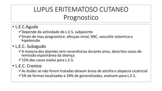 LUPUS ERITEMATOSO CUTANEO
Prognostico
• L.E.C.Agudo
✓Depende da actividade do L.E.S. subjacente
✓Sinais de mau prognostico: afecçao renal, SNC, vasculite sistemica e
hipotensão
• L.E.C. Subagudo
✓A maioria dos doentes tem recorrências durante anos, descritos casos de
remissão espontânea da doença
✓15% dos casos evolui para L.E.S.
• L.E.C. Cronico
✓As lesões se não forem tratadas deixam áreas de atrofia e alopecia cicatricial
✓5% de formas localizadas e 20% de generalizadas, evoluem para L.E.S.
 