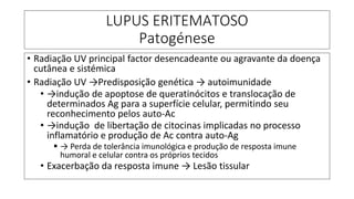 LUPUS ERITEMATOSO
Patogénese
• Radiação UV principal factor desencadeante ou agravante da doença
cutânea e sistémica
• Radiação UV →Predisposição genética → autoimunidade
• →indução de apoptose de queratinócitos e translocação de
determinados Ag para a superfície celular, permitindo seu
reconhecimento pelos auto-Ac
• →indução de libertação de citocinas implicadas no processo
inflamatório e produção de Ac contra auto-Ag
▪ → Perda de tolerância imunológica e produção de resposta imune
humoral e celular contra os próprios tecidos
• Exacerbação da resposta imune → Lesão tissular
 