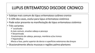LUPUS ERITEMATOSO DISCOIDE CRONICO
• Subtipo mais comum do lúpus eritematoso cutâneo cronico
• 5-10% dos casos, evolui para lúpus eritematoso sistémico
• Pode estar presente na manifestação do lúpus eritematoso sistémico
• Três variantes
✓ Localizada :
A mais comum, envolve cabeça e pescoço
✓Disseminada
Envolvimento de cabeça, pescoço, membros e/ou tronco
✓Hipertrófica
Afecta a face, parte superior do dorso e superficies extensoras dos braços
• Ocasionalmente afecta mucosas e regiões palmo-plantares
 