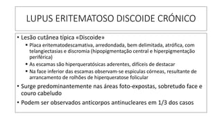 LUPUS ERITEMATOSO DISCOIDE CRÓNICO
• Lesão cutânea típica «Discoide»
▪ Placa eritematodescamativa, arredondada, bem delimitada, atrófica, com
telangiectasias e discromia (hipopigmentação central e hiperpigmentação
periférica)
▪ As escamas são hiperqueratósicas aderentes, difíceis de destacar
▪ Na face inferior das escamas observam-se espiculas córneas, resultante de
arrancamento de rolhões de hiperqueratose folicular
• Surge predominantemente nas áreas foto-expostas, sobretudo face e
couro cabeludo
• Podem ser observados anticorpos antinucleares em 1/3 dos casos
 