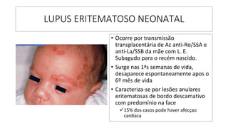 LUPUS ERITEMATOSO NEONATAL
• Ocorre por transmissão
transplacentária de Ac anti-Ro/SSA e
anti-La/SSB da mãe com L. E.
Subagudo para o recém nascido.
• Surge nas 1ªs semanas de vida,
desaparece espontaneamente apos o
6º mês de vida
• Caracteriza-se por lesões anulares
eritematosas de bordo descamativo
com predomínio na face
✓15% dos casos pode haver afecçao
cardíaca
 