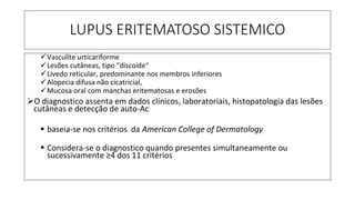 LUPUS ERITEMATOSO SISTEMICO
✓Vasculite urticariforme
✓Lesões cutâneas, tipo "discoide“
✓Livedo reticular, predominante nos membros inferiores
✓Alopecia difusa não cicatricial,
✓Mucosa oral com manchas eritematosas e erosões
➢O diagnostico assenta em dados clínicos, laboratoriais, histopatologia das lesões
cutâneas e detecção de auto-Ac
▪ baseia-se nos critérios da American College of Dermatology
▪ Considera-se o diagnostico quando presentes simultaneamente ou
sucessivamente ≥4 dos 11 critérios
 