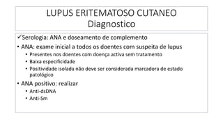 LUPUS ERITEMATOSO CUTANEO
Diagnostico
✓Serologia: ANA e doseamento de complemento
• ANA: exame inicial a todos os doentes com suspeita de lupus
• Presentes nos doentes com doença activa sem tratamento
• Baixa especificidade
• Positividade isolada não deve ser considerada marcadora de estado
patológico
• ANA positivo: realizar
• Anti-dsDNA
• Anti-Sm
 