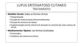 LUPUS ERITEMATOSO CUTANEO
TRATAMENTO
• Medidas Gerais: todas as formas clinicas
✓Fotoprotecção
✓Evicção de medicamentos fotossensibilizantes
✓Evicção do consumo de tabaco
✓Suplementação oral de vitamina D, baseada no controle dos níveis séricos de
Vit D3
• Medicamentos Tópicos: nas formas localizadas
✓Corticoides;
✓Inibidores de calcineurina (Face)
 