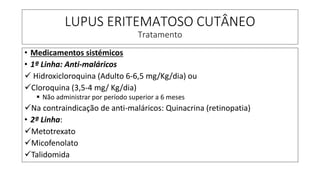 LUPUS ERITEMATOSO CUTÂNEO
Tratamento
• Medicamentos sistémicos
• 1ª Linha: Anti-maláricos
✓ Hidroxicloroquina (Adulto 6-6,5 mg/Kg/dia) ou
✓Cloroquina (3,5-4 mg/ Kg/dia)
▪ Não administrar por período superior a 6 meses
✓Na contraindicação de anti-maláricos: Quinacrina (retinopatia)
• 2ª Linha:
✓Metotrexato
✓Micofenolato
✓Talidomida
 