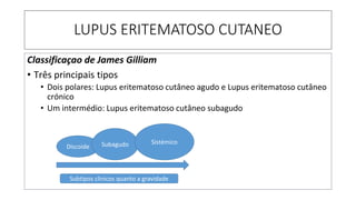 LUPUS ERITEMATOSO CUTANEO
Classificaçao de James Gilliam
• Três principais tipos
• Dois polares: Lupus eritematoso cutâneo agudo e Lupus eritematoso cutâneo
crónico
• Um intermédio: Lupus eritematoso cutâneo subagudo
Discoide Subagudo Sistémico
Subtipos clinicos quanto a gravidade
 