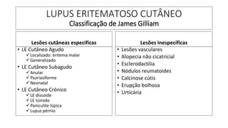 LUPUS ERITEMATOSO CUTÂNEO
Classificação de James Gilliam
Lesões cutâneas especificas
• LE Cutâneo Agudo
✓Localizado: eritema malar
✓Generalizado
• LE Cutâneo Subagudo
✓Anular
✓Psoriasiforme
✓Neonatal
• LE Cutâneo Crónico
✓LE discoide
✓LE túmido
✓Paniculite lúpica
✓Lupus pérnio
Lesões inespecíficas
• Lesões vasculares
• Alopecia não cicatricial
• Esclerodactilia
• Nódulos reumatoides
• Calcinose cútis
• Erupção bolhosa
• Urticária
 