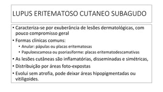 LUPUS ERITEMATOSO CUTANEO SUBAGUDO
• Caracteriza-se por exuberância de lesões dermatológicas, com
pouco compromisso geral
• Formas clinicas comuns:
• Anular: pápulas ou placas eritematosas
• Papuloescamosa ou psoriasiforme: placas eritematodescamativas
• As lesões cutâneas são inflamatórias, disseminadas e simétricas,
• Distribuição por áreas foto-expostas
• Evolui sem atrofia, pode deixar áreas hipopigmentadas ou
vitiligoides.
 