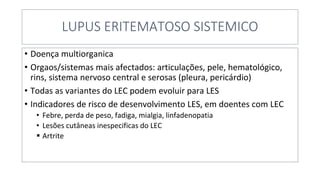 LUPUS ERITEMATOSO SISTEMICO
• Doença multiorganica
• Orgaos/sistemas mais afectados: articulações, pele, hematológico,
rins, sistema nervoso central e serosas (pleura, pericárdio)
• Todas as variantes do LEC podem evoluir para LES
• Indicadores de risco de desenvolvimento LES, em doentes com LEC
• Febre, perda de peso, fadiga, mialgia, linfadenopatia
• Lesões cutâneas inespecificas do LEC
▪ Artrite
 