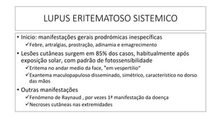 LUPUS ERITEMATOSO SISTEMICO
• Inicio: manifestações gerais prodrómicas inespecíficas
✓Febre, artralgias, prostração, adinamia e emagrecimento
• Lesões cutâneas surgem em 85% dos casos, habitualmente após
exposição solar, com padrão de fotossensibilidade
✓Eritema no andar medio da face, "̎em vespertilio“
✓Exantema maculopapuloso disseminado, simétrico, característico no dorso
das mãos
• Outras manifestações
✓Fenómeno de Raynaud , por vezes 1ª manifestação da doença
✓Necroses cutâneas nas extremidades
 