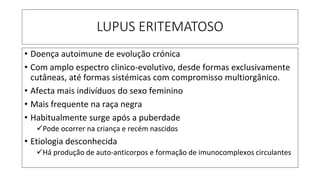 LUPUS ERITEMATOSO
• Doença autoimune de evolução crónica
• Com amplo espectro clinico-evolutivo, desde formas exclusivamente
cutâneas, até formas sistémicas com compromisso multiorgânico.
• Afecta mais indivíduos do sexo feminino
• Mais frequente na raça negra
• Habitualmente surge após a puberdade
✓Pode ocorrer na criança e recém nascidos
• Etiologia desconhecida
✓Há produção de auto-anticorpos e formação de imunocomplexos circulantes
 