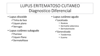 LUPUS ERITEMATOSO CUTANEO
Diagnostico Diferencial
• Lupus discoide
✓Tinha da face
✓Líquen plano
✓Verrugas
• Lupus cutâneo subagudo
✓Psoríase
✓Líquen Plano
✓Dermatofitose
• Lupus cutâneo agudo
✓Localizada
• Rosácea
• Dermatite seborreica
• Dermatomiosite
✓Generalizada
• Toxidermias
• Eczema
 