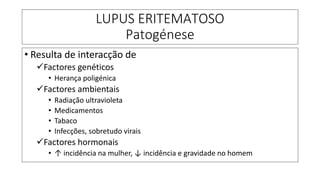 LUPUS ERITEMATOSO
Patogénese
• Resulta de interacção de
✓Factores genéticos
• Herança poligénica
✓Factores ambientais
• Radiação ultravioleta
• Medicamentos
• Tabaco
• Infecções, sobretudo virais
✓Factores hormonais
• ↑ incidência na mulher, ↓ incidência e gravidade no homem
 