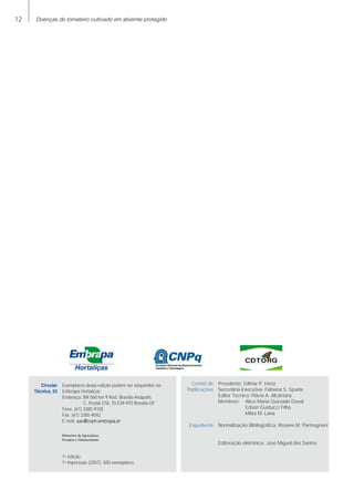 12 Doenças do tomateiro cultivado em abiemte protegido
	 Circular	 Exemplares desta edição podem ser adquiridos na:
	 Técnica, 53	 Embrapa Hortaliças
		 Endereço: BR 060 km 9 Rod. Brasília-Anápolis
			 C. Postal 218, 70.539-970 Brasília-DF
		 Fone: (61) 3385-9105
		 Fax: (61) 3385-9042
		 E-mail: sac@cnph.embrapa.br
		 1a
edição
		 1a
impressão (2007): 500 exemplares
Ministério da Agricultura,
Pecuária e Abastecimento
	 Comitê de	 Presidente: Gilmar P. Henz
	 Publicações 	 Secretária-Executiva: Fabiana S. Spada
		 Editor Técnico: Flávia A. Alcântara
		 Membros:	 Alice Maria Quezado Duval
			 Edson Guiducci Filho
			 Milza M. Lana
			
	 Expediente	 Normalização Bibliográfica: Rosane M. Parmagnani	
		
						
		 Editoração eletrônica: José Miguel dos Santos
 