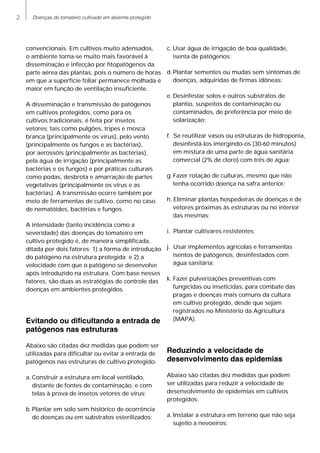 Doenças do tomateiro cultivado em abiemte protegido
convencionais. Em cultivos muito adensados,
o ambiente torna-se muito mais favorável à
disseminação e infecção por fitopatógenos da
parte aérea das plantas, pois o número de horas
em que a superfície foliar permanece molhada é
maior em função de ventilação insuficiente.
A disseminação e transmissão de patógenos
em cultivos protegidos, como para os
cultivos tradicionais, é feita por insetos
vetores; tais como pulgões, tripes e mosca
branca (principalmente os vírus), pelo vento
(principalmente os fungos e as bactérias),
por aerossóis (principalmente as bactérias),
pela água de irrigação (principalmente as
bactérias e os fungos) e por práticas culturais
como podas, desbrota e amarração de partes
vegetativas (principalmente os vírus e as
bactérias). A transmissão ocorre também por
meio de ferramentas de cultivo, como no caso
de nematóides, bactérias e fungos.
A intensidade (tanto incidência como a
severidade) das doenças do tomateiro em
cultivo protegido é, de maneira simplificada,
ditada por dois fatores: 1) a forma de introdução
do patógeno na estrutura protegida; e 2) a
velocidade com que o patógeno se desenvolve
após introduzido na estrutura. Com base nesses
fatores, são duas as estratégias de controle das
doenças em ambientes protegidos.
Evitando ou dificultando a entrada de
patógenos nas estruturas
Abaixo são citadas dez medidas que podem ser
utilizadas para dificultar ou evitar a entrada de
patógenos nas estruturas de cultivo protegido:
a.
	
Construir a estrutura em local ventilado,
distante de fontes de contaminação, e com
telas à prova de insetos vetores de vírus;
b.
	
Plantar em solo sem histórico de ocorrência
de doenças ou em substratos esterilizados;
c.
	
Usar água de irrigação de boa qualidade,
isenta de patógenos;
d.
	
Plantar sementes ou mudas sem sintomas de
doenças, adquiridas de firmas idôneas;
e.
	
Desinfestar solos e outros substratos de
plantio, suspeitos de contaminação ou
contaminados, de preferência por meio de
solarização;
f.	 Se reutilizar vasos ou estruturas de hidroponia,
desinfestá-los imergindo-os (30-60 minutos)
em mistura de uma parte de água sanitária
comercial (2% de cloro) com três de água;
g.
	
Fazer rotação de culturas, mesmo que não
tenha ocorrido doença na safra anterior;
h.
	
Eliminar plantas hospedeiras de doenças e de
vetores próximas às estruturas ou no interior
das mesmas;
i.
	
Plantar cultivares resistentes;
j.
	
Usar implementos agrícolas e ferramentas
isentos de patógenos, desinfestados com
água sanitária;
k.	Fazer pulverizações preventivas com
fungicidas ou inseticidas, para combate das
pragas e doenças mais comuns da cultura
em cultivo protegido, desde que sejam
registrados no Ministério da Agricultura
(MAPA).
Reduzindo a velocidade de
desenvolvimento das epidemias
Abaixo são citadas dez medidas que podem
ser utilizadas para reduzir a velocidade de
desenvolvimento de epidemias em cultivos
protegidos:
a.	Instalar a estrutura em terreno que não seja
sujeito a nevoeiros;
 