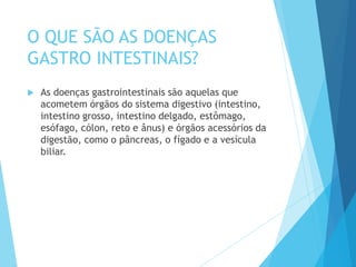 O QUE SÃO AS DOENÇAS
GASTRO INTESTINAIS?
 As doenças gastrointestinais são aquelas que
acometem órgãos do sistema digestivo (intestino,
intestino grosso, intestino delgado, estômago,
esófago, cólon, reto e ânus) e órgãos acessórios da
digestão, como o pâncreas, o fígado e a vesícula
biliar.
 