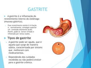 GASTRITE
 A gastrite é a inflamação do
revestimento interno do estômago
(mucosa gástrica).
 Esse revestimento resiste à irritação
e, normalmente, consegue suportar
um conteúdo altamente ácido.
Porém, pode se tornar irritado e
inflamado por várias razões.
 Tipos de gastrite
 A gastrite pode ser aguda, que é
aquela que surge de maneira
súbita, caracterizada por sintomas
que melhoram com
medicamentos.
 Dependendo dos cuidados
recebidos ou não poderá evoluir
para a gastrite crônica.
 