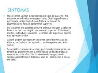 SINTOMAS
 Os sintomas variam dependendo do tipo de gastrite. No
entanto, o indivíduo com gastrite ou úlcera geralmente
apresenta indigestão, desconforto e sensação de
queimação na região abdominal superior.
 Os sintomas de gastrite erosiva crônica incluem a náusea
leve e a dor na região abdominal superior. Entretanto,
muitos indivíduos (usuários crônicos de aspirina) podem
não apresentar dor.
 Alguns podem apresentar sintomas semelhantes aos da
úlcera, inclusive a dor quando o estômago encontra-se
vazio.
 Se a gastrite acarretar úlceras gástricas hemorrágicas, os
sintomas podem incluir a eliminação de fezes pretas e
com aspecto de alcatrão ou vômito de sangue ou de
sangue parcialmente digerido, que se assemelha à borra
de café.
 