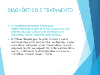 DIAGNÓSTICO E TRATAMENTO
 O diagnóstico da gastrite é feito pelo
gastroenterologista através da endoscopia alta, que
permite visualizar a mucosa do estômago e, se
necessário, retirar fragmentos para biópsia.
 O tratamento para gastrite pode envolver o uso de
medicamentos, como omeprazol ou pantoprazol, e uma
alimentação adequada, sendo recomendado consumir
pequenas porções ao longo do dia, evitar condimentos e
molhos, e alimentos de difícil digestão, como carnes
vermelhas, verduras cruas e frituras.
 