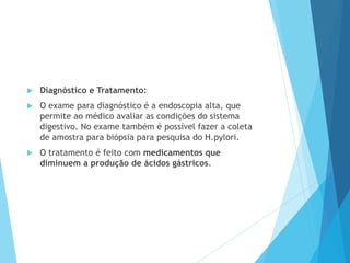  Diagnóstico e Tratamento:
 O exame para diagnóstico é a endoscopia alta, que
permite ao médico avaliar as condições do sistema
digestivo. No exame também é possível fazer a coleta
de amostra para biópsia para pesquisa do H.pylori.
 O tratamento é feito com medicamentos que
diminuem a produção de ácidos gástricos.
 