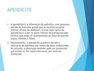 APENDICITE
 A apendicite é a inflamação do apêndice, uma pequena
porção do intestino grosso que se localiza na parte
inferior direita do abdômen. O sinal mais típico da
apendicite é a dor na parte inferior da barriga do lado
direito, que pode vir acompanhada de falta de apetite,
enjoo, vômitos e febre.
 Normalmente, a apendicite acontece devido à
obstrução do apêndice por restos de fezes endurecidas.
No entanto, a obstrução também pode ser provocada
por vermes e, em casos mais raros, por tumores
intestinais
 