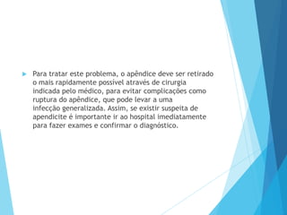  Para tratar este problema, o apêndice deve ser retirado
o mais rapidamente possível através de cirurgia
indicada pelo médico, para evitar complicações como
ruptura do apêndice, que pode levar a uma
infecção generalizada. Assim, se existir suspeita de
apendicite é importante ir ao hospital imediatamente
para fazer exames e confirmar o diagnóstico.
 