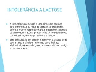 INTOLERÂNCIA A LACTOSE
 A intolerância à lactose é uma síndrome causada
pela diminuição ou falta de lactase no organismo,
que é a enzima responsável pela digestão e absorção
da lactose, um açúcar presente no leite e derivados,
como iogurte, manteiga, sorvete e queijos.
 Essa dificuldade em digerir e absorver a lactose pode
causar alguns sinais e sintomas, como inchaço
abdominal, excesso de gases, diarreia, dor na barriga
e dor de cabeça.
 