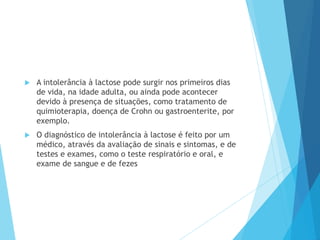  A intolerância à lactose pode surgir nos primeiros dias
de vida, na idade adulta, ou ainda pode acontecer
devido à presença de situações, como tratamento de
quimioterapia, doença de Crohn ou gastroenterite, por
exemplo.
 O diagnóstico de intolerância à lactose é feito por um
médico, através da avaliação de sinais e sintomas, e de
testes e exames, como o teste respiratório e oral, e
exame de sangue e de fezes
 