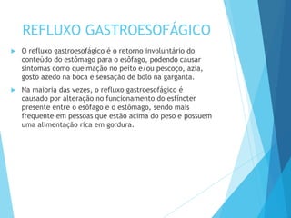 REFLUXO GASTROESOFÁGICO
 O refluxo gastroesofágico é o retorno involuntário do
conteúdo do estômago para o esôfago, podendo causar
sintomas como queimação no peito e/ou pescoço, azia,
gosto azedo na boca e sensação de bolo na garganta.
 Na maioria das vezes, o refluxo gastroesofágico é
causado por alteração no funcionamento do esfíncter
presente entre o esôfago e o estômago, sendo mais
frequente em pessoas que estão acima do peso e possuem
uma alimentação rica em gordura.
 