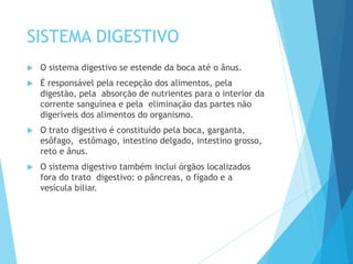 SISTEMA DIGESTIVO
 O sistema digestivo se estende da boca até o ânus.
 É responsável pela recepção dos alimentos, pela
digestão, pela absorção de nutrientes para o interior da
corrente sanguínea e pela eliminação das partes não
digeríveis dos alimentos do organismo.
 O trato digestivo é constituído pela boca, garganta,
esôfago, estômago, intestino delgado, intestino grosso,
reto e ânus.
 O sistema digestivo também inclui órgãos localizados
fora do trato digestivo: o pâncreas, o fígado e a
vesícula biliar.
 