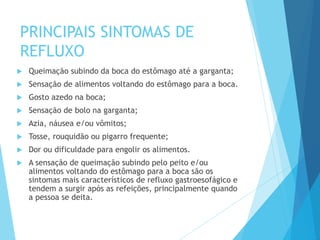 PRINCIPAIS SINTOMAS DE
REFLUXO
 Queimação subindo da boca do estômago até a garganta;
 Sensação de alimentos voltando do estômago para a boca.
 Gosto azedo na boca;
 Sensação de bolo na garganta;
 Azia, náusea e/ou vômitos;
 Tosse, rouquidão ou pigarro frequente;
 Dor ou dificuldade para engolir os alimentos.
 A sensação de queimação subindo pelo peito e/ou
alimentos voltando do estômago para a boca são os
sintomas mais característicos de refluxo gastroesofágico e
tendem a surgir após as refeições, principalmente quando
a pessoa se deita.
 
