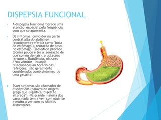 DISPEPSIA FUNCIONAL
 A dispepsia funcional merece uma
atenção especial pela freqüência
com que se apresenta.
 Os sintomas, como dor na parte
central alta do abdômen
(comumente referida como "boca
do estômago"), sensação de peso
no estômago, saciedade precoce
(comer pouco e ter a sensação de
que comeu demais), eructações
(arrotos), flatulência, náuseas
e/ou vômitos, quando
relacionados ao horário das
refeições, são geralmente
considerados como sintomas de
uma gastrite.
 Esses sintomas são chamados de
dispépticos (palavra de origem
grega que significa "digestão
alterada"). Na grande maioria dos
casos nada tem a ver com gastrite
e muito a ver com os hábitos
alimentares.
 