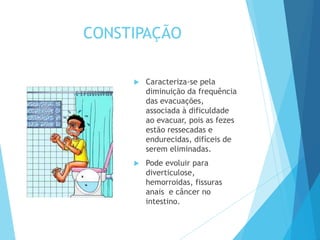CONSTIPAÇÃO
 Caracteriza-se pela
diminuição da frequência
das evacuações,
associada à dificuldade
ao evacuar, pois as fezes
estão ressecadas e
endurecidas, difíceis de
serem eliminadas.
 Pode evoluir para
diverticulose,
hemorroidas, fissuras
anais e câncer no
intestino.
 