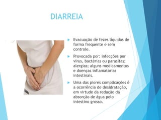 DIARREIA
 Evacuação de fezes líquidas de
forma frequente e sem
controle.
 Provocada por: infecções por
vírus, bactérias ou parasitas;
alergias; alguns medicamentos
e doenças inflamatórias
intestinais.
 Uma das piores complicações é
a ocorrência de desidratação,
em virtude da redução da
absorção de água pelo
intestino grosso.
 