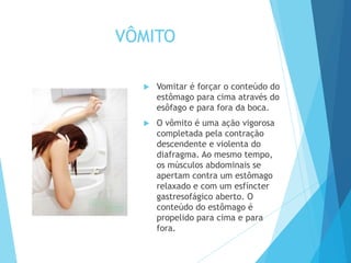 VÔMITO
 Vomitar é forçar o conteúdo do
estômago para cima através do
esôfago e para fora da boca.
 O vômito é uma ação vigorosa
completada pela contração
descendente e violenta do
diafragma. Ao mesmo tempo,
os músculos abdominais se
apertam contra um estômago
relaxado e com um esfíncter
gastresofágico aberto. O
conteúdo do estômago é
propelido para cima e para
fora.
 