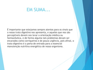 EM SUMA...
É importante que estejamos sempre atentos para os sinais que
o nosso trato digestivo nos apresenta, e aqueles que nos são
perceptíveis devem nos levar a orientação médica ou
farmacêutica, e de forma alguma tais problemas devam ser
encarados como corriqueiros e de pouca urgência, pois afinal, o
trato digestivo é a porta de entrada para a essencial
manutenção nutritiva energética de nosso organismo.
 