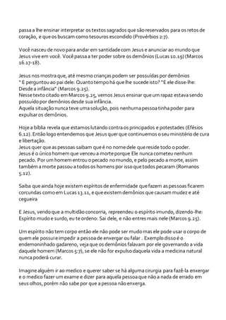passaa lhe ensinar interpretar os textos sagrados que são reservados para os retos de
coração, e queos buscam como tesouros escondido (Provérbios 2:7).
Você nasceu de novo para andar em santidadecom Jesus e anunciar ao mundo que
Jesus viveem você. Vocêpassaa ter poder sobre os demônios (Lucas 10.19) (Marcos
16.17-18).
Jesus nos mostra que, até mesmo crianças podem ser possuídas pordemônios
“ E perguntou ao pai dele: Quanto tempo há quelhe sucedeisto? “E ele disse-lhe:
Desdea infância” (Marcos 9.25).
Nessetexto citado em Marcos 9.25, vemos Jesus ensinar queum rapaz estavasendo
possuído por demônios desde suainfância.
Aquela situação nuncateve umasolução, pois nenhumapessoatinhapoder para
expulsaros demônios.
Hojea bíblia revela que estamos lutando contraos principados e potestades (Efésios
6.12). Então logo entendemos que Jesus querque continuemos o seu ministério de cura
e libertação.
Jesus quer queas pessoas saibam queé no nomedele quereside todo o poder.
Jesus é o único homem que venceu a morteporque Ele nuncacometeu nenhum
pecado. Por um homem entrou o pecado no mundo, e pelo pecado a morte, assim
também amorte passou atodos os homens por isso quetodos pecaram (Romanos
5.12).
Saiba queainda hoje existem espíritos de enfermidade quefazem as pessoas ficarem
corcundas como em Lucas 13.11, equeexistem demônios quecausam mudez e até
cegueira
E Jesus, vendo que a multidão concorria, repreendeu o espírito imundo, dizendo-lhe:
Espírito mudo e surdo, eu teordeno: Sai dele, e não entres mais nele (Marcos 9.25).
Um espírito não tem corpo então ele não pode ser mudo mas ele pode usar o corpo de
quem ele possuieimpedir a pessoade enxergar ou falar . Exemplo disso é o
endemoninhado gadareno, vejaque os demônios falavam por ele governando a vida
daquele homem (Marcos 5:7), se ele não for expulso daquela vida a medicina natural
nuncapoderá curar.
Imaginealguém ir ao medico e querer saber se há algumacirurgia para fazê-la enxergar
e o medico fazer um exame e dizer para aquela pessoaque não a nada de errado em
seus olhos, porém não sabepor que apessoa não enxerga.
 