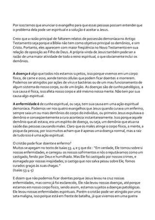Por isso temos queanunciar o evangelho para queessas pessoas possam entenderque
o problema dela pode ser espiritual e a solução é aceitar a Jesus.
Creio quea razão principal de faltarem relatos de possessão demoníacano Antigo
Testamento sejaporqueaBíblia não tem como objetivo principal os demônios, e sim
Cristo. Portanto, eles aparecem com maior freqüência no Novo Testamento em sua
relação de oposição ao Filho de Deus. A própria vinda de Jesus também podeser a
razão de umamaior atividade de todo o reino espiritual, o queobviamenteinclui os
demônios.
A doença é algo quetodos nós estamos sujeitos, isso porquevivemos em um corpo
físico, de carne e osso, aonde temos células quepodem ficar doentes e morrerem.
Podemos seratingidos por ações de vírus e bactérias ou de um mau funcionamento de
algum sistemado nosso corpo, ou de um órgão. As doenças são de cunho patológico, a
suacausa é física, isso afeta nosso corpo e até mesmo nossamente. Não tem por sua
causaalgo espiritual.
A enfermidade é decunho espiritual, ou seja, tem suacausaem umaação espiritual
demoníaca. Podemos ver nos quatro evangelhos que Jesus quando curava um enfermo,
sempre saiaum ou mais demônios do corpo do indivíduo, ou primeiro Jesus expulsavao
demônio e conseqüentementeacura acontecia instantaneamente. Isso porqueaquele
demônio queali estava, era um espírito de doença, ou seja, um demônio queatuana
saúdedas pessoas causando males. Claro queos males atinge o corpo físico, a mente, a
psiqueda pessoa, por isso muitos acham que é apenas umadoença normal, mas a raiz
de tudo isso é umaação espiritual.
O cristão pode ficar doentee enfermo?
Muitos seapegam no texto deIsaías 53. 4 e 5 quediz : “Em verdade, Ele tomou sobresi
nossas enfermidades, e carregou os nossos sofrimentos enós o reputávamos como um
castigado, ferido por Deus e humilhado. Mas Ele foi castigado por nossos crimes, e
esmagado por nossas iniqüidades; o castigo que nos salva pesou sobre Ele; fomos
curados graças às suas chagas.”
(Isaías 53:4-5)
E dizem que não podemos ficar doentes porque Jesus levou na cruz nossas
enfermidades, mas como já foi esclarecido, Ele não levou nossas doenças, atéporque
estamos em nosso corpo físico, sendo assim, estamos sujeitos adoenças patológicas.
Ele levou nossas enfermidades espirituais. Porém o cristão pode ser atingido poruma
setamaligna, isso porque estáem frentede batalha, já quevivemos em umaguerra
 