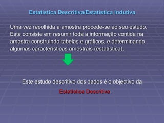 Estatística Descritiva/Estatística Indutiva Uma vez recolhida a amostra procede-se ao seu estudo.  Este consiste em resumir toda a informação contida na amostra construindo tabelas e gráficos, e determinando algumas características amostrais (estatística). Este estudo descritivo dos dados é o objectivo da  Estatística Descritiva . 