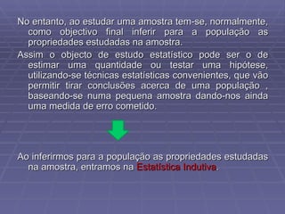 No entanto, ao estudar uma amostra tem-se, normalmente, como objectivo final inferir para a população as propriedades estudadas na amostra. Assim o objecto de estudo estatístico pode ser o de estimar uma quantidade ou testar uma hipótese, utilizando-se técnicas estatísticas convenientes, que vão permitir tirar conclusões acerca de uma população , baseando-se numa pequena amostra dando-nos ainda uma medida de erro cometido. Ao inferirmos para a população as propriedades estudadas na amostra, entramos na  Estatística Indutiva . 