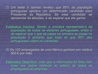2) Um teste à opinião revelou que 65% da população portuguesa apoiava um determinado candidato para Presidente da República. Se esse candidato se apresentar às eleições, é de esperar que ele ganhe. Estatística Indutiva . Sendo a amostra representativa da população de todos os eleitores portugueses, então é de esperar que o que se passa na amostra se passe na população e portanto que mais do que 50% dos portugueses votem no candidato. 3) Os 120 empregados de uma fábrica ganham em médica 500 € por mês. Estatística Descritiva , visto que a informação foi feita com base nos dados relativos ao salário de todos os empregados da empresa. 