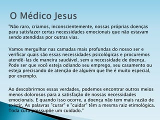"Não raro, criamos, inconscientemente, nossas próprias doenças
para satisfazer certas necessidades emocionais que não estavam
sendo atendidas por outras vias.
Vamos mergulhar nas camadas mais profundas do nosso ser e
verificar quais são essas necessidades psicológicas e procuremos
atendê-las de maneira saudável, sem a necessidade de doença.
Pode ser que você esteja odiando seu emprego, seu casamento ou
esteja precisando de atenção de alguém que lhe é muito especial,
por exemplo.
Ao descobrirmos essas verdades, podemos encontrar outros meios
menos dolorosos para a satisfação de nossas necessidades
emocionais. E quando isso ocorre, a doença não tem mais razão de
existir. As palavras "curar" e "cuidar" têm a mesma raiz etimológica.
Toda cura pressupõe um cuidado."
 