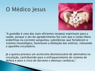 “A gratidão é uma das mais eficientes terapias espirituais para a
saúde, porque o ato do agradecimento faz com que o corpo libere
endorfinas na corrente sanguínea, substâncias que fortalecem o
sistema imunológico, favorecem a dilatação das artérias, relaxando
o aparelho circulatório.
Já a queixa provoca um acréscimo desnecessário de adrenalina na
circulação, contribuindo para o enfraquecimento do sistema de
defesa e para o risco de derrame e doenças cardíacas.”
 