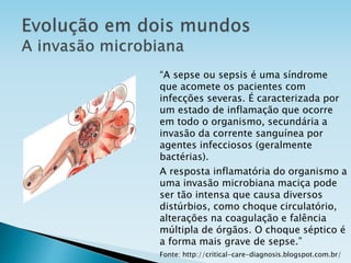 “A sepse ou sepsis é uma síndrome
que acomete os pacientes com
infecções severas. É caracterizada por
um estado de inflamação que ocorre
em todo o organismo, secundária a
invasão da corrente sanguínea por
agentes infecciosos (geralmente
bactérias).
A resposta inflamatória do organismo a
uma invasão microbiana maciça pode
ser tão intensa que causa diversos
distúrbios, como choque circulatório,
alterações na coagulação e falência
múltipla de órgãos. O choque séptico é
a forma mais grave de sepse.”
Fonte: http://critical-care-diagnosis.blogspot.com.br/
 