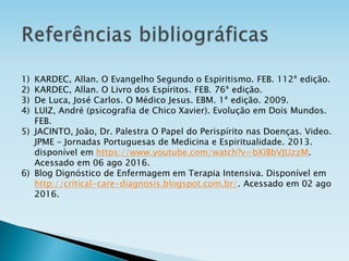 1) KARDEC, Allan. O Evangelho Segundo o Espiritismo. FEB. 112ª edição.
2) KARDEC, Allan. O Livro dos Espíritos. FEB. 76ª edição.
3) De Luca, José Carlos. O Médico Jesus. EBM. 1ª edição. 2009.
4) LUIZ, André (psicografia de Chico Xavier). Evolução em Dois Mundos.
FEB.
5) JACINTO, João, Dr. Palestra O Papel do Perispírito nas Doenças. Video.
JPME – Jornadas Portuguesas de Medicina e Espiritualidade. 2013.
disponível em https://www.youtube.com/watch?v=bXiBbVJUzzM.
Acessado em 06 ago 2016.
6) Blog Dignóstico de Enfermagem em Terapia Intensiva. Disponível em
http://critical-care-diagnosis.blogspot.com.br/. Acessado em 02 ago
2016.
 